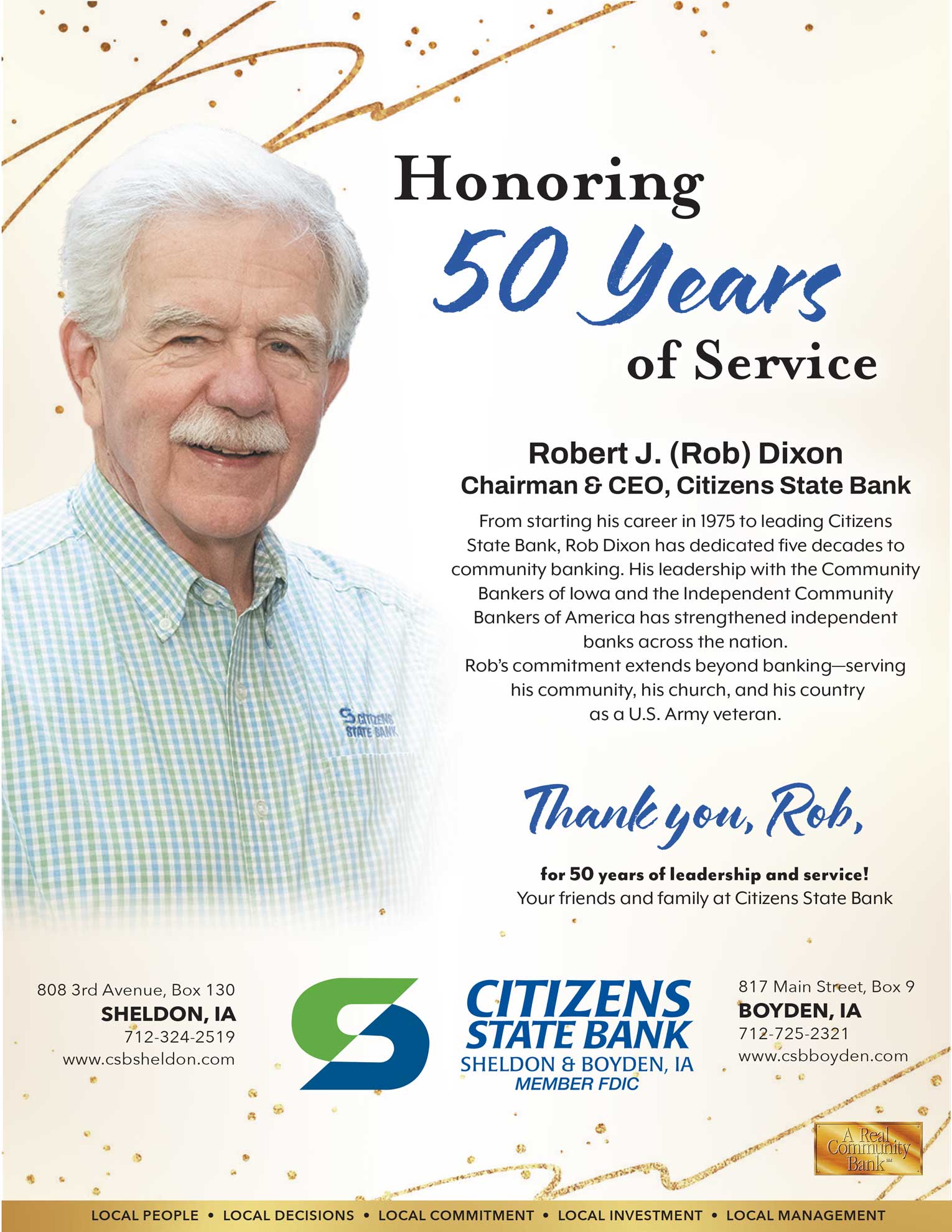 Honoring 50 years of service - Robert J. Dixon - Chariman & CEO, Citizens State Bank. From starting his career in 1975 to leading Citizens
State Bank, Rob Dixon has dedicated five decades to
community banking. His leadership with the Community
Bankers of Iowa and the Independent Community
Bankers of America has strengthened independent
banks across the nation.
Rob’s commitment extends beyond banking—serving
 his community, his church, and his country
as a U.S. Army veteran. Thank you, Rob!